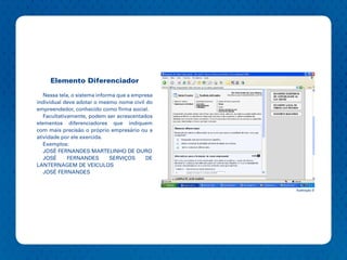 Elemento Diferenciador

   Nessa tela, o sistema informa que a empresa
individual deve adotar o mesmo nome civil do
empreendedor, conhecido como firma social.
   Facultativamente, podem ser acrescentados
elementos diferenciadores que indiquem
com mais precisão o próprio empresário ou a
atividade por ele exercida.
   Exemplos:
   JOSÉ FERNANDES MARTELINHO DE OURO
   JOSÉ      FERNANDES        SERVIÇOS     DE
LANTERNAGEM DE VEICULOS
   JOSÉ FERNANDES


                                                 Ilustração 9
 