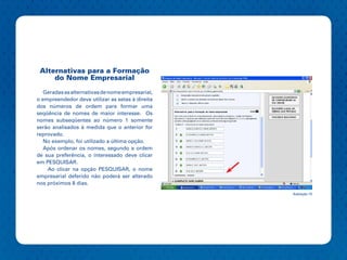 Alternativas para a Formação
     do Nome Empresarial

   Geradas as alternativas de nome empresarial,
o empreendedor deve utilizar as setas à direita
dos números de ordem para formar uma
seqüência de nomes de maior interesse. Os
nomes subseqüentes ao número 1 somente
serão analisados à medida que o anterior for
reprovado.
   No exemplo, foi utilizado a última opção.
   Após ordenar os nomes, segundo a ordem
de sua preferência, o interessado deve clicar
em PESQUISAR.
    Ao clicar na opção PESQUISAR, o nome
empresarial deferido não poderá ser alterado
nos próximos 8 dias.
                                                  Ilustração 10
 