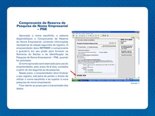 Comprovante de Reserva de
Pesquisa de Nome Empresarial
            – PNE

   Aprovado o nome escolhido, o sistema
disponibilizará o Comprovante de Reserva
do Nome Empresarial, contendo informações
necessárias às etapas seguintes de registro. O
empreendedor deve IMPRIMIR o comprovante
e guardá-lo em seu poder para fornecer os
Números do Recibo e de Identificação da
Pesquisa de Nome Empresarial – PNE, quando
for solicitado.
   O nome aprovado será reservado para uso do
empreendedor, pelo prazo de 8 dias, contados
a partir do dia seguinte ao da pesquisa.
   Nesse prazo, o empreendedor deve finalizar
o seu registro, sob pena de perder o direito de
utilizar o nome escolhido e se sujeitar à nova
pesquisa de nome empresarial.                     Ilustração 11
   Ficar atento ao prazo para a transmissão dos
dados.
 