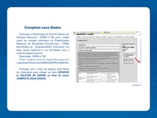 Complete seus Dados

  Consultar a Resolução do Comitê Gestor do
Simples Nacional - CGSN nº 58, para saber
quais os códigos previstos na Classificação
Nacional de Atividades Econômicas – CNAE
permitidos ao Empreendedor Individual, ou
seja, quais negócios e ou atividades que o
mesmo poderá exercer.
  Resolução CGSN nº 58
  h t t p : / / w w w. r e c e i t a . f a z e n d a . g o v. b r /
Legislacao/Resolucao/2009/CGSN/Resol58.htm

  Prossiga até o final da página pela barra
de rolamento para chegar ao item ACESSAR
O COLETOR DE DADOS ao final da seção
COMPLETE SEUS DADOS.

                                                                      Ilustração 12
 