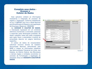 Complete seus dados -
           Acessar o
        Coletor de Dados

   Esse aplicativo coletará as informações
necessárias à integração do processo de
registro e legalização, conforme estabelecido
na Lei 11.598/2007 que criou a Rede Nacional
para Simplificação do Registro e da Legalização
de Empresas e Negócios – REDESIM.
   Ao ACESSAR O COLETOR DE DADOS,
o interessado ingressará em um ambiente
eletrônico monitorado e controlado, passando
a responder pelas declarações prestadas. Os
dados coletados nessa tela estão protegidos
pelo sigilo fiscal e submetidos à política de
privacidade descrita em página eletrônica
especifica.
   O coletor de dados do empreendedor
individual funciona através do Cadastro
Sincronizado Nacional, administrado pela
SRFB e integra as informações cadastrais
das Administrações Tributárias da União, dos      Ilustração 13
Estados, do Distrito Federal, dos Municípios
e demais órgãos e entidades envolvidos no
processo de formalização e legalização de
empresas. Clicar em ACESSAR O COLETOR DE
DADOS.
 