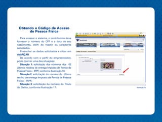 Obtendo o Código de Acesso
      de Pessoa Física

   Para acessar o sistema, o contribuinte deve
fornecer o número do CPF e a data de seu
nascimento, além de repetir os caracteres
solicitados.
   Preencher os dados solicitados e clicar em
AVANÇAR
   De acordo com o perfil do empreendedor,
pode ocorrer uma das situações:
   Situação 1: solicitação dos números dos 02
últimos recibos de entrega Imposto de Renda de
Pessoa Física – IRPF, conforme Ilustração 16;
   Situação 2: solicitação do número do último
recibo de entrega Imposto de Renda de Pessoa
Física – IRPF;
   Situação 3: solicitação do número do Título
de Eleitor, conforme Ilustração 17.              Ilustração 15
 