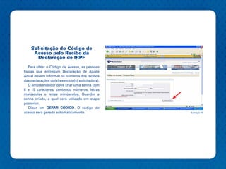 Solicitação do Código de
     Acesso pelo Recibo da
      Declaração de IRPF

   Para obter o Código de Acesso, as pessoas
físicas que entregam Declaração de Ajuste
Anual devem informar os números dos recibos
das declarações do(s) exercício(s) solicitado(s).
   O empreendedor deve criar uma senha com
8 a 15 caracteres, contendo números, letras
maiúsculas e letras minúsculas. Guardar a
senha criada, a qual será utilizada em etapa
posterior.
   Clicar em GERAR CÓDIGO. O código de
acesso será gerado automaticamente.                 Ilustração 16
 