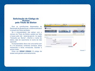 Solicitação do Código de
             Acesso
      pelo Título de Eleitor

   Para os contribuintes dispensados da
Declaração de Ajuste Anual, o sistema solicitará
o número do Titulo de Eleitor.
   Se o empreendedor não estiver com o
número do Título de Eleitor, poderá ser feita
a busca pelo site www.tse.gov.br, na opção
“Consulta por Nome”, informe o nome do
eleitor, data de nascimento (e nome da mãe
opcional).
   O empreendedor deve criar uma senha com
8 a 15 caracteres, contendo números, letras
maiúsculas e letras minúsculas. Guardar a
senha criada.
                                                   Ilustração 17
   Clicar em GERAR CÓDIGO. O código de
acesso será gerado automaticamente.
 