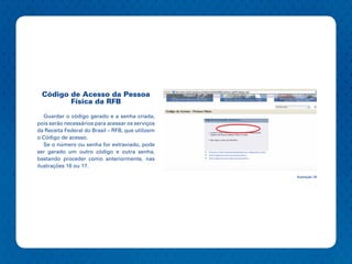 Código de Acesso da Pessoa
        Física da RFB

   Guardar o código gerado e a senha criada,
pois serão necessários para acessar os serviços
da Receita Federal do Brasil – RFB, que utilizem
o Código de acesso.
   Se o número ou senha for extraviado, pode
ser gerado um outro código e outra senha,
bastando proceder como anteriormente, nas
ilustrações 16 ou 17.
                                                   Ilustração 18
 