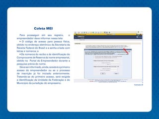Coleta MEI

   Para prosseguir em seu registro,              o
empreendedor deve informar nessa tela:
   • O código de acesso para pessoa física,
obtido no endereço eletrônico da Secretaria da
Receita Federal do Brasil e a senha criada com
letras e números; e
   • Os números do recibo e de identificação do
Comprovante de Reserva do nome empresarial,
obtido no Portal do Empreendedor durante a
pesquisa prévia do nome.
   Deve ser informado, ainda, se este é o primeiro
acesso do empreendedor ou se o processo
de inscrição já foi iniciado anteriormente.
Tratando-se do primeiro acesso, será exigida
a identificação da Unidade da Federação e do
Município da jurisdição do empresário.
                                                     Ilustração 20
 