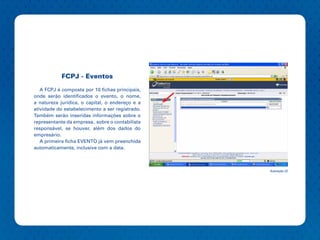 FCPJ - Eventos

   A FCPJ é composta por 10 fichas principais,
onde serão identificados o evento, o nome,
a natureza jurídica, o capital, o endereço e a
atividade do estabelecimento a ser registrado.
Também serão inseridas informações sobre o
representante da empresa, sobre o contabilista
responsável, se houver, além dos dados do
empresário.
   A primeira ficha EVENTO já vem preenchida
automaticamente, inclusive com a data.



                                                 Ilustração 22
 
