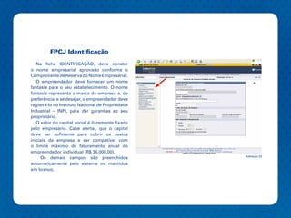 FPCJ Identificação

   Na ficha IDENTIFICAÇÃO, deve constar
o nome empresarial aprovado conforme o
Comprovante de Reserva do Nome Empresarial.
   O empreendedor deve fornecer um nome
fantasia para o seu estabelecimento. O nome
fantasia representa a marca da empresa e, de
preferência, e se desejar, o empreendedor deve
registrá-lo no Instituto Nacional de Propriedade
Industrial – INPI, para dar garantias ao seu
proprietário.
   O valor do capital social é livremente fixado
pelo empresário. Cabe alertar, que o capital
deve ser suficiente para cobrir os custos
iniciais da empresa e ser compatível com
o limite máximo de faturamento anual do
empreendedor individual (R$ 36.000,00).
                                                   Ilustração 23
     Os demais campos são preenchidos
automaticamente pelo sistema ou mantidos
em branco.
 