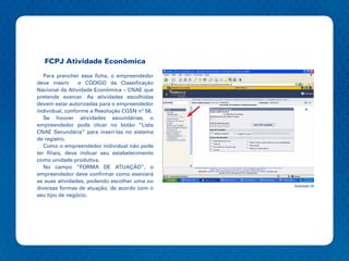 FCPJ Atividade Econômica
   Para prencher essa ficha, o empreendedor
deve inserir     o CÓDIGO da Classificação
Nacional da Atividade Econômica – CNAE que
pretende exercer. As atividades escolhidas
devem estar autorizadas para o empreendedor
individual, conforme a Resolução CGSN nº 58.
   Se houver atividades secundárias, o
empreendedor pode clicar no botão “Lista
CNAE Secundária” para inseri-las no sistema
de registro.
   Como o empreendedor individual não pode
ter filiais, deve indicar seu estabelecimento
como unidade produtiva.
   No campo “FORMA DE ATUAÇÃO”, o
empreendedor deve confirmar como exercerá
as suas atividades, podendo escolher uma ou
                                                Ilustração 24
diversas formas de atuação, de acordo com o
seu tipo de negócio.
 