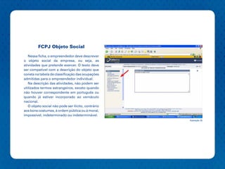 FCPJ Objeto Social

   Nessa ficha, o empreendedor deve descrever
o objeto social da empresa, ou seja, as
atividades que pretende exercer. O texto deve
ser compatível com a descrição do objeto que
consta na tabela de classificação das ocupações
admitidas para o empreendedor individual.
   Na descrição das atividades, não podem ser
utilizados termos estrangeiros, exceto quando
não houver correspondente em português ou
quando já estiver incorporado ao vernáculo
nacional.
   O objeto social não pode ser ilícito, contrário
aos bons costumes, à ordem pública ou à moral,
impossível, indeterminado ou indeterminável.
                                                     Ilustração 25
 