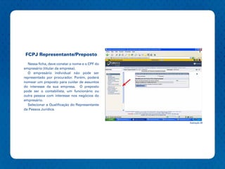 FCPJ Representante/Preposto

  Nessa ficha, deve constar o nome e o CPF do
empresário (titular da empresa).
  O empresário individual não pode ser
representado por procurador. Porém, poderá
nomear um preposto para cuidar de assuntos
do interesse da sua empresa. O preposto
pode ser o contabilista, um funcionário ou
outra pessoa com interesse nos negócios do
empresário.
  Selecionar a Qualificação do Representante
da Pessoa Jurídica.


                                                Ilustração 28
 