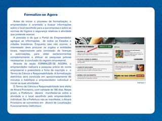 Formalize-se Agora

   Antes de iniciar o processo de formalização, o
empreendedor é orientado a buscar informações
sobre o local escolhido para a sua empresa e sobre as
normas de higiene e segurança relativas à atividade
que pretende exercer.
   A previsão é de que o Portal do Empreendedor
agregue as informações de todos os Estados e
cidades brasileiras. Enquanto isso não ocorrer, o
interessado deve procurar os orgãos e entidades
locais, responsáveis pela concessão de licenças
e    autorizações,     para   obter  esclarecimentos
complementares e efetuar as pesquisas prévias
necessarias à conclusão do registro empresarial.
   Através da seção FORMALIZE-SE AGORA, o
empreendedor realizará a pesquisa prévia do nome
empresarial e preencherá a ficha de inscrição e o
Termo de Ciência e Responsabilidade. A formalização
eletrônica será concluída em aproximadamente 60
minutos e habilitará o empreendedor individual a
iniciar as suas atividades.                               Ilustração 2

   O Termo de Ciência e Responsabilidade terá efeito
de Alvará Provisório, com validade de 180 dias. Nesse
prazo, a Prefeitura deverá manifestar-se sobre a
atividade e o local escolhido pelo empreendedor
individual. Se a Prefeitura não se manifestar, o Alvará
Provisório se converterá em Alvará de Localização/
Funcionamento (definitivo).
 