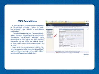 FCPJ Contabilista

  O empreendedor individual está dispensado
de escrituração contábil. Porém, se optar
por mantê-la, deve nomear o contabilista
responsável.
   É importante salientar que o empreendedor
deverá registrar, mensalmente, em formulário
simplificado (RELATÓRIO MENSAL DAS
RECEITAS BRUTAS), o total das suas receitas,
mantendo em seu poder, da mesma forma,
as notas fiscais de compras de produtos e de
serviços.
  RELATÓRIO MENSAL DAS RECEITAS BRUTAS:
http://www.receita.fazenda.gov.br/publico/
Legislacao/Resolucao/2008/ResolucaoCGSN/
AnexoUnicoResolucaoCGSN53.doc
                                               Ilustração 31
 