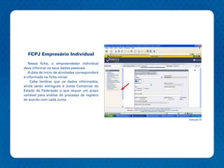 FCPJ Empresário Individual

   Nessa ficha, o empreendedor individual
deve informar os seus dados pessoais.
   A data de início de atividades corresponderá
à informada na ficha inicial.
    Cabe lembrar que os dados informados,
ainda serão entregues à Junta Comercial do
Estado da Federação o que requer um prazo
variável para análise do processo de registro
de acordo com cada Junta.




                                                  Ilustração 32
 