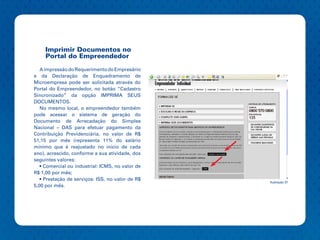 Imprimir Documentos no
     Portal do Empreendedor

   A impressão do Requerimento do Empresário
e da Declaração de Enquadramento de
Microempresa pode ser solicitada através do
Portal do Empreendedor, no botão “Cadastro
Sincronizado” da opção IMPRIMA SEUS
DOCUMENTOS.
   No mesmo local, o empreendedor também
pode acessar o sistema de geração do
Documento de Arrecadação do Simples
Nacional – DAS para efetuar pagamento da
Contribuição Previdenciária, no valor de R$
51,15 por mês (representa 11% do salário
mínimo que é reajustado no início de cada
ano), acrescido, conforme a sua atividade, dos
seguintes valores:
   • Comercial ou industrial: ICMS, no valor de
R$ 1,00 por mês;
   • Prestação de serviços: ISS, no valor de R$
                                                  Ilustração 37
5,00 por mês.
 