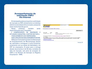 Acompanhamento da
         solicitação CNPJ
            Via Internet

   O interessado pode acompanhar a solicitação
de inscrição no CNPJ diretamente no endereço
eletrônico do Cadastro Sincronizado, acessando
www.receita.fazenda.gov.br.
   Nesse      endereço,     também        serão
disponibilizados para impressão:
   • COMPROVANTE DE INSCRIÇÃO E
SITUAÇÃO CADASTRAL (CARTÃO DO CNPJ);
   • REQUERIMENTO DO EMPRESÁRIO;
   • DECLARAÇÃO DE ENQUADRAMENTO DE ME.
   O Requerimento do Empresário e a Declaração
de Enquadramento de Microempresa devem
                                                  Ilustração 38
ser assinados e entregues à Junta Comercial,
juntamente com as cópias da identidade e do
CPF do empresário. O prazo para a entrega
desses documentos é de 60 dias, contados da
data da inscrição, sob pena de anulação do
CNPJ e do Número de Inscrição no Registro
Empresarial – NIRE.
 