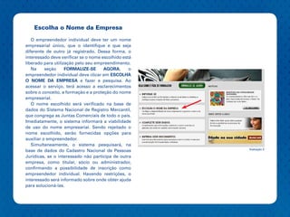 Escolha o Nome da Empresa
   O empreendedor individual deve ter um nome
empresarial único, que o identifique e que seja
diferente de outro já registrado. Dessa forma, o
interessado deve verificar se o nome escolhido está
liberado para utilização pelo seu empreendimento.
   Na     seção     FORMALIZE-SE      AGORA,      o
empreendedor individual deve clicar em ESCOLHA
O NOME DA EMPRESA e fazer a pesquisa. Ao
acessar o serviço, terá acesso a esclarecimentos
sobre o conceito, a formação e a proteção do nome
empresarial.
   O nome escolhido será verificado na base de
dados do Sistema Nacional de Registro Mercantil,
que congrega as Juntas Comerciais de todo o país.
Imediatamente, o sistema informará a viabilidade
de uso do nome empresarial. Sendo rejeitado o
nome escolhido, serão fornecidas opções para
auxiliar o empreendedor.
   Simultaneamente, o sistema pesquisará, na
                                                      Ilustração 3
base de dados do Cadastro Nacional de Pessoas
Jurídicas, se o interessado não participa de outra
empresa, como titular, sócio ou administrador,
confirmando a possibilidade de inscrição como
empreendedor individual. Havendo restrições, o
interessado será informado sobre onde obter ajuda
para solucioná-las.
 
