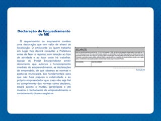 Declaração de Enquadramento
           de ME

   O requerimento de empresário contém
uma declaração que tem valor de alvará de
localização. O ambulante ou quem trabalha
em lugar fixo deverá consultar a Prefeitura
antes de fazer o registro, com relação ao tipo
de atividade e ao local onde irá trabalhar.
Apesar do Portal Empreendedor emitir
documento que autoriza o funcionamento
imediato do empreendimento, as declarações
                                                 Ilustração 40
do empresário, de que observa as normas e
posturas municipais, são fundamentais para
que não haja prejuízo à coletividade e ao
próprio empreendedor que, caso não seja fiel
ao cumprimento das normas como declarou,
estará sujeito a multas, apreensões e até
mesmo o fechamento do empreendimento e
cancelamento de seus registros.
 