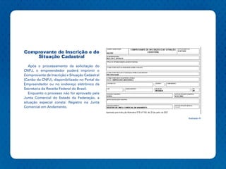 Comprovante de Inscrição e de
    Situação Cadastral

   Após o processamento da solicitação do
CNPJ, o empreendedor poderá imprimir o
Comprovante de Inscrição e Situação Cadastral
(Cartão do CNPJ), disponibilizado no Portal do
Empreendedor ou no endereço eletrônico da
Secretaria da Receita Federal do Brasil.
   Enquanto o processo não for aprovado pela
Junta Comercial do Estado da Federação, a
situação especial consta: Registro na Junta
Comercial em Andamento.


                                                 Ilustração 41
 