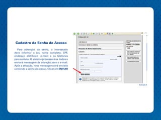 Cadastro da Senha de Acesso

  Para obtenção da senha, o interessado
deve informar o seu nome completo, CPF,
endereço eletrônico (e-mail) e os telefones
para contato. O sistema processará os dados e
enviará mensagem de ativação para o e-mail.
Após a ativação, nova mensagem será enviada
contendo a senha de acesso. Clicar em ENVIAR




                                                Ilustração 5
 