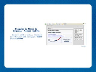 Pesquisa do Nome da
   Empresa – Acesso restrito

   Depois de obtida a senha, o interessado
deve informar o E-MAIL e a respectiva SENHA.
Clicar em ENTRAR



                                               Ilustração 6
 