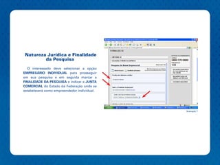 Natureza Jurídica e Finalidade
        da Pesquisa

  O interessado deve selecionar a opção
EMPRESÁRIO INDIVIDUAL para prosseguir
em sua pesquisa e em seguida marcar a
FINALIDADE DA PESQUISA e indicar a JUNTA
COMERCIAL do Estado da Federação onde se
estabelecerá como empreendedor individual.




                                             Ilustração 7
 
