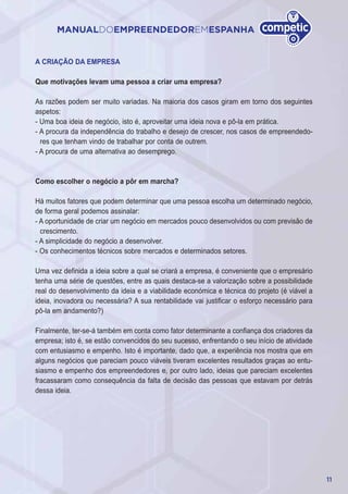 11
MANUALDOEMPREENDEDOREMESPANHA
A CRIAÇÃO DA EMPRESA
Que motivações levam uma pessoa a criar uma empresa?
As razões podem ser muito variadas. Na maioria dos casos giram em torno dos seguintes
aspetos:
- Uma boa ideia de negócio, isto é, aproveitar uma ideia nova e pô-la em prática.
- A procura da independência do trabalho e desejo de crescer, nos casos de empreendedo-
res que tenham vindo de trabalhar por conta de outrem.
- A procura de uma alternativa ao desemprego.
Como escolher o negócio a pôr em marcha?
Há muitos fatores que podem determinar que uma pessoa escolha um determinado negócio,
de forma geral podemos assinalar:
- A oportunidade de criar um negócio em mercados pouco desenvolvidos ou com previsão de
crescimento.
- A simplicidade do negócio a desenvolver.
- Os conhecimentos técnicos sobre mercados e determinados setores.
Uma vez definida a ideia sobre a qual se criará a empresa, é conveniente que o empresário
tenha uma série de questões, entre as quais destaca-se a valorização sobre a possibilidade
real do desenvolvimento da ideia e a viabilidade económica e técnica do projeto (é viável a
ideia, inovadora ou necessária? A sua rentabilidade vai justificar o esforço necessário para
pô-la em andamento?)
Finalmente, ter-se-á também em conta como fator determinante a confiança dos criadores da
empresa; isto é, se estão convencidos do seu sucesso, enfrentando o seu início de atividade
com entusiasmo e empenho. Isto é importante, dado que, a experiência nos mostra que em
alguns negócios que pareciam pouco viáveis tiveram excelentes resultados graças ao entu-
siasmo e empenho dos empreendedores e, por outro lado, ideias que pareciam excelentes
fracassaram como consequência da falta de decisão das pessoas que estavam por detrás
dessa ideia.
 