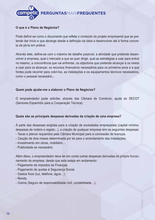 12
PERGUNTASMAISFREQUENTES
O que é o Plano de Negócios?
Pode definir-se como o documento que reflete o conteúdo do projeto empresarial que se pre-
tende dar início e que abrange desde a definição da ideia a desenvolver até à forma concre-
ta de pô-la em prática.
Através dele, define-se com o máximo de detalhe possível, a atividade que pretende desen-
volver a empresa, qual o mercado a que se quer dirigir, qual as estratégias a usar para entrar
no mesmo, a concorrência que vai enfrentar, os objectivos que pretende alcançar e os meios
a usar para os alcançar, os recursos financeiros necessários para os primeiros anos e a que
fontes pode recorrer para cobri-los, as instalações e os equipamentos técnicos necessários,
como o pessoal necessário...
Quem pode ajudar-me a elaborar o Plano de Negócios?
O empreendedor pode solicitar, através das Câmara de Comércio, ajuda do SECOT
(Seniores Espanhóis para a Cooperação Técnica).
Quais são as principais despesas derivadas da criação de uma empresa?
À parte das despesas exigidas para a criação de sociedades empresariais (capital mínimo,
despesas de notário e registo...), a criação de qualquer empresa tem as seguintes despesas:
- Taxas e planos requeridos pela Câmara Municipal para a concessão de licenças.
- Caução de dois meses determinada por lei para o arrendamento das instalações.
- Investimento em obras, mobiliário…
- Publicidade se necessário.
Além disso, o empreendedor deve ter em conta outras despesas derivadas do próprio funcio-
namento da empresa, desde que esta esteja em andamento:
- Pagamento de impostos às Finanças.
- Pagamento de quotas à Segurança Social.
- Gastos fixos (luz, telefone, água…).
- Renda.
- Outros (Seguro de responsabilidade civil, contabilidade…).
 