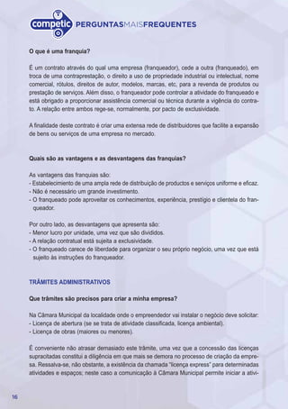 16
PERGUNTASMAISFREQUENTES
O que é uma franquia?
É um contrato através do qual uma empresa (franqueador), cede a outra (franqueado), em
troca de uma contraprestação, o direito a uso de propriedade industrial ou intelectual, nome
comercial, rótulos, direitos de autor, modelos, marcas, etc, para a revenda de produtos ou
prestação de serviços. Além disso, o franqueador pode controlar a atividade do franqueado e
está obrigado a proporcionar assistência comercial ou técnica durante a vigência do contra-
to. A relação entre ambos rege-se, normalmente, por pacto de exclusividade.
A finalidade deste contrato é criar uma extensa rede de distribuidores que facilite a expansão
de bens ou serviços de uma empresa no mercado.
Quais são as vantagens e as desvantagens das franquias?
As vantagens das franquias são:
- Estabelecimiento de uma ampla rede de distribuição de productos e serviços uniforme e eficaz.
- Não é necessário um grande investimento.
- O franqueado pode aproveitar os conhecimentos, experiência, prestígio e clientela do fran-
queador.
Por outro lado, as desvantagens que apresenta são:
- Menor lucro por unidade, uma vez que são divididos.
- A relação contratual está sujeita a exclusividade.
- O franqueado carece de liberdade para organizar o seu próprio negócio, uma vez que está
sujeito às instruções do franqueador.
TRÂMITES ADMINISTRATIVOS
Que trâmites são precisos para criar a minha empresa?
Na Câmara Municipal da localidade onde o empreendedor vai instalar o negócio deve solicitar:
- Licença de abertura (se se trata de atividade classificada, licença ambiental).
- Licença de obras (maiores ou menores).
É conveniente não atrasar demasiado este trâmite, uma vez que a concessão das licenças
supracitadas constitui a diligência em que mais se demora no processo de criação da empre-
sa. Ressalva-se, não obstante, a existência da chamada “licença express” para determinadas
atividades e espaços; neste caso a comunicação à Câmara Municipal permite iniciar a ativi-
 