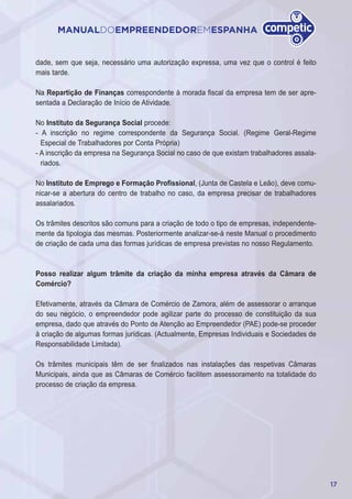 17
MANUALDOEMPREENDEDOREMESPANHA
dade, sem que seja, necessário uma autorização expressa, uma vez que o control é feito
mais tarde.
Na Repartição de Finanças correspondente à morada fiscal da empresa tem de ser apre-
sentada a Declaração de Início de Atividade.
No Instituto da Segurança Social procede:
- A inscrição no regime correspondente da Segurança Social. (Regime Geral-Regime
Especial de Trabalhadores por Conta Própria)
- A inscrição da empresa na Segurança Social no caso de que existam trabalhadores assala-
riados.
No Instituto de Emprego e Formação Profissional, (Junta de Castela e Leão), deve comu-
nicar-se a abertura do centro de trabalho no caso, da empresa precisar de trabalhadores
assalariados.
Os trâmites descritos são comuns para a criação de todo o tipo de empresas, independente-
mente da tipologia das mesmas. Posteriormente analizar-se-á neste Manual o procedimento
de criação de cada uma das formas jurídicas de empresa previstas no nosso Regulamento.
Posso realizar algum trâmite da criação da minha empresa através da Câmara de
Comércio?
Efetivamente, através da Câmara de Comércio de Zamora, além de assessorar o arranque
do seu negócio, o empreendedor pode agilizar parte do processo de constituição da sua
empresa, dado que através do Ponto de Atenção ao Empreendedor (PAE) pode-se proceder
à criação de algumas formas jurídicas. (Actualmente, Empresas Individuais e Sociedades de
Responsabilidade Limitada).
Os trâmites municipais têm de ser finalizados nas instalações das respetivas Câmaras
Municipais, ainda que as Câmaras de Comércio facilitem assessoramento na totalidade do
processo de criação da empresa.
 