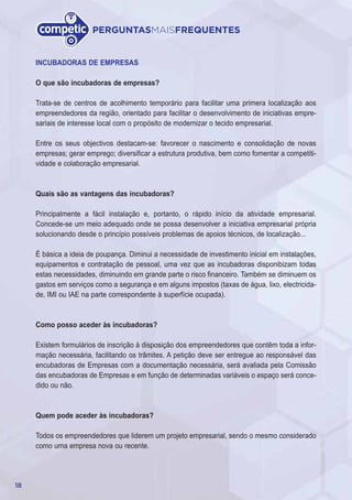 18
PERGUNTASMAISFREQUENTES
INCUBADORAS DE EMPRESAS
O que são incubadoras de empresas?
Trata-se de centros de acolhimento temporário para facilitar uma primera localização aos
empreendedores da região, orientado para facilitar o desenvolvimento de iniciativas empre-
sariais de interesse local com o propósito de modernizar o tecido empresarial.
Entre os seus objectivos destacam-se: favorecer o nascimento e consolidação de novas
empresas; gerar emprego; diversificar a estrutura produtiva, bem como fomentar a competiti-
vidade e colaboração empresarial.
Quais são as vantagens das incubadoras?
Principalmente a fácil instalação e, portanto, o rápido início da atividade empresarial.
Concede-se um meio adequado onde se possa desenvolver a iniciativa empresarial própria
solucionando desde o princípio possíveis problemas de apoios técnicos, de localização...
É básica a ideia de poupança. Diminui a necessidade de investimento inicial em instalações,
equipamentos e contratação de pessoal, uma vez que as incubadoras disponibizam todas
estas necessidades, diminuindo em grande parte o risco financeiro. Também se diminuem os
gastos em serviços como a segurança e em alguns impostos (taxas de água, lixo, electricida-
de, IMI ou IAE na parte correspondente à superfície ocupada).
Como posso aceder às incubadoras?
Existem formulários de inscrição à disposição dos empreendedores que contêm toda a infor-
mação necessária, facilitando os trâmites. A petição deve ser entregue ao responsável das
encubadoras de Empresas com a documentação necessária, será avaliada pela Comissão
das encubadoras de Empresas e em função de determinadas variáveis o espaço será conce-
dido ou não.
Quem pode aceder às incubadoras?
Todos os empreendedores que liderem um projeto empresarial, sendo o mesmo considerado
como uma empresa nova ou recente.
 