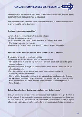 19
MANUALDOEMPREENDEDOREMESPANHA
Considerar-se-á “empresa nova” toda aquela que não tenha desenvolvido atividade comer-
cial anteriormente, mas que se inicie na incubadora.
Por “empresa recente” para poder aceder à incubadora entende-se toda a empresa que este-
ja em atividade há menos de um ano.
Quais os documentos necessários?
Juntamente com o formulário completo deve-se entregar:
- Estudo do projecto empresarial.
- Currículo Vitae e fotocópia do Cartão de Cidadão do candidato e/ou sócios.
- Carreiras profissionais dos mesmos
- Declaração da Situação Contributiva com: as Finanças e a Segurança Social.
Como se avalia a adequação do meu pedido para entrar na incubadora?
É indispensável cumprir os seguintes requisitos:
- Ser empresário de uma “empresa nova” ou “empresa recente”.
- Que a sede social da empresa seja na região, e a morada da atividade se estabeleça na
sede da incubadora.
- Apresentar um Plano de Negócios que seja viável economicamente, desenvolvendo uma
atividade adequada.
- Ter participado, ou comprometer-se a participar, num programa formativo de
Autoemprego/Criação de empresas.
- Outros critérios de seleção: iniciativa viável, capacidade de criação de postos de trabal-
ho, experiência e formação, fazer parte de grupos de difícil inserção no mercado de tra-
balho, (idade inferior a 30 anos, mulheres, idade superior a 45 e desempregada de
longa duração).
Existe alguma limitação da atividade para fazer parte da incubadora?
Sim. Em princípio os empreendedores podem realizar a atividade específica que decidam, a
única exigência é ser empresário, em qualquer das formas jurídicas possíveis. Isto é, dar
início da atividade no I.A.E.(Imposto sobre Atividades Económicas). Por outro lado, a legisla-
ção em vigor é clara quando proíbe a realização de atividades nocivas, tóxicas ou insalubres.
 