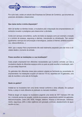 20
PERGUNTASMAISFREQUENTES
Por outro lado, existe um estudo das Empresas da Câmara de Comércio, que enumera as
possíveis atividades a desenvolver.
Que meios tenho à minha disposição?
Além de facilitar os trâmites iniciais, a incubadora põe à disposição dos empreendedores um
ambiente inovador e prestigioso para desenvolver a atividade.
Conta com serviços comunitários, usufrui de todos os espaços como por exemplo a receção
e o controlo de acessos, segurança e alarmes, manutenção ou climatização. Tem acesso
igualmente a serviços de comunicação e tecnológicos, (acesso à Internet, tarifários económi-
cos, videoconferência...).
Além, que o espaço físico propriamente dito está totalmente preparado para dar início à ati-
vidade desde o momento da entrada.
Posso escolher as instalações e a sua localização?
Cada projeto empresarial tem diferentes necessidades que é preciso colmatar, por isso a
incubadora dispõe de diferentes espaços entre os quais se pode escolher a localização, sem-
pre que esteja disponível.
Os gabinetes têm diferentes áreas para poderem adaptar-se facilmente às necesidades do
empreendedor. As instalações ocupam um total de 175 m2, repartidos em 15 gabinetes, uma
sala de reuniões e uma sala de formação.
Quais os gastos?
Instalar-se na incubadora tem uma renda mensal conforme a área utilizada. De qualquer
forma, o preço é muito diferente do praticado no mercado imobiliário.
Pode-se alugar um espaço na incubadora pagando uma renda de 181? mensais (IVA não
inc.), incluindo serviço de receção, controlo de accessos, aquecimento central nos gabinetes,
telecomunicações, (rede LAN, ADSL 4megas, telefone, limpeza e manutenção, estaciona-
mento, segurança, (24h e vídeo vigilância com gravação contínua), abastecimento de água,
recolha do lixo...
 