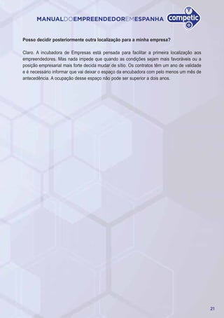 21
MANUALDOEMPREENDEDOREMESPANHA
Posso decidir posteriormente outra localização para a minha empresa?
Claro. A incubadora de Empresas está pensada para facilitar a primeira localização aos
empreendedores. Mas nada impede que quando as condições sejam mais favoráveis ou a
posição empresarial mais forte decida mudar de sítio. Os contratos têm um ano de validade
e é necessário informar que vai deixar o espaço da encubadora com pelo menos um mês de
antecedência. A ocupação desse espaço não pode ser superior a dois anos.
 