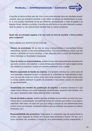 25
MANUALDOEMPREENDEDOREMESPANHA
A escolha da forma jurídica para dar início a uma nova empresa deve ser estudada exausti-
vamente, para que possamos escolher a que melhor se adeque às características do proje-
to. É uma questão meramente formal que influência, principalmente, o modo de gestão e os
aspetos fiscais, laborais e jurídicos. A escolha de uma forma ou de outra implicará a necessi-
dade de efetuar ou não determinados trâmites mais ou menos complexos.
Quais são os principais aspetos a ter em conta na hora de escolher a forma jurídica
para a empresa?
Alguns aspetos que devemos ter em conta são:
- Número de promotores: Se se trata de vários empreendedores é aconselhável formas
associativas, tenham ou não personalidade jurídica. Para empreendedores únicos, que vão
exercer a atividade em nome individual, o mais adequado será a criação de Empresas em
Nome Individual ou Sociedades Unipessoais.
- Tipos de sócios ou empreendedores, existem formas mais adequadas para empresas em
que todos os sócios vão trabalhar, e outras formas para empresas em que só alguns sócios
vão trabalhar na empresa e outros que somente contribuem com o capital.
- Máxima capacidade de Gestão da empresa: O empresário individual ou o único sócio de
uma sociedade unipessoal irá gerir a empresa por si, a liberdade de tomar decisões é total,
uma vez que não conta com outros sócios para tomar decisões. Nas formas sociais todos
os sócios poderão participar na gestão da sociedade e nas perdas e lucros em proporção
do seu investimento.
- Simplicidade dos trâmites de constituição de empresa: a empresa individual é a que
requer menos trâmites para iniciar a atividade. As sociedades, requerem mais trâmites, uma
vez, que é necessário estar criada antes de iniciar a atividade.
- Tipo de atividade a exercer: existem algumas atividades que por terem um maior risco eco-
nómico para o empreendedor, aconselha-se formas de empresa que limitem a sua respon-
sabilidade. Além disso, há casos em que a Lei obriga a adoção de uma determinada forma
jurídica (como por exemplo: Sociedade Anónima para as entidades que operam em setores
financeiros, etc.)
- Responsabilidade dos promotores: Regra geral, é o empresário seja ele pessoa física ou
jurídica, quem responde às dívidas com os seus bens presentes e futuros. Por isso, se a
forma escolhida não considerar a criação de uma personalidade jurídica independente, o
 
