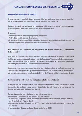 27
MANUALDOEMPREENDEDOREMESPANHA
EMPRESÁRIO EM NOME INDIVIDUAL
O empresário em nome individual é a pessoa física que realiza em nome próprio e como titu-
lar de uma empresa uma atividade comercial, industrial ou profissional.
Para ser empresário é necessário ter capacidade jurídica, livre disposição de bens e exercer
por conta própria e de forma habitual uma atividade empresarial.
É suposto:
- O controlo total da empresa por parte do proprietário.
- A direção e gestão pessoal da empresa.
- A responsabilidade pelas dívidas contraídas perante os seus credores incluíndo os bens da
empresa e pessoais: responsabilidade pessoal e ilimitada.
São idênticos os conceitos de Empresário em Nome Individual e Trabalhador
Independente?
Não, mas na prática confundem-se. O termo Empresário em Nome Individual, é uma forma
jurídica que uma empresa pode adotar; quando falamos de Trabalhador Independente referi-
mo-nos a um regime especial de inscrição na Segurança Social: A dos trabalhadores inscri-
tos no Regime Especial de Trabalhadores Independentes.
Nem sempre coincidem, podemos encontrar um trabalhador inscrito no Regime special de
Trabalhadores Independentes que não são Empresários em Nome Individual, como aconte-
ce com o representante de uma Sociedade Civil ou do filho que colabora na empresa do pai.
Um Empresário em Nome Individual pode contratar trabalhadores?
O Empresário em Nome Individual pode contratar trabalhadores para a sua atividade. Para
isso, antes de contratar o seu primeiro trabalhador deverá inscrever a sua empresa no
Instituto da Segurança Social do seu domicílio.
No que diz respeito aos trabalhadores que vai contratar deve:
- Inscrever o trabalhador (se é a primeira vez que trabalha).
- Comunicar à Segurança Social o início da atividade do trabalhador, bem como a modalida-
de de contrato em Regime Geral.
- Apresentar o contrato de trabalho no IEFP no prazo máximo de 10 dias após a formalização
do mesmo.
A comunicação à Segurança Social Direta (online) e ao IEFP.
 