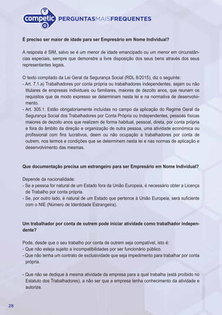 28
PERGUNTASMAISFREQUENTES
É preciso ser maior de idade para ser Empresário em Nome Individual?
A resposta é SIM, salvo se é um menor de idade emancipado ou um menor em circunstân-
cias especiais, sempre que demonstre a livre disposição dos seus bens através dos seus
representantes legais.
O texto compilado da Lei Geral da Segurança Social (RDL 8/2015), diz o seguinte:
- Art. 7.1.a) Trabalhadores por conta própria ou trabalhadores independentes, sejam ou não
titulares de empresas individuais ou familiares, maiores de dezoito anos, que reunam os
requisitos que de modo expresso se determinam nesta lei e na normativa de desenvolvi-
mento.
- Art. 305.1. Estão obrigatoriamente incluídas no campo da aplicação do Regime Geral da
Segurança Social dos Trabalhadores por Conta Própria ou Independentes, pessoas físicas
maiores de dezoito anos que realizem de forma habitual, pessoal, direta, por conta própria
e fora do âmbito da direção e organização de outra pessoa, uma atividade económica ou
profissional com fins lucrativos, deem ou não ocupação a trabalhadores por conta de
outrem, nos termos e condições que se determinem nesta lei e nas normas de aplicação e
desenvolvimento das mesmas.
Que documentação precisa um estrangeiro para ser Empresário em Nome Individual?
Depende da nacionalidade:
- Se a pessoa for natural de um Estado fora da União Europeia, é necessário obter a Licença
de Trabalho por conta própria.
- Se, por outro lado, é natural de um Estado que pertence à União Europeia, será suficiente
com o NIE (Número de Identidade Estrangeira).
Um trabalhador por conta de outrem pode iniciar atividade como trabalhador indepen-
dente?
Pode, desde que o seu trabalho por conta de outrem seja compatível, isto é:
- Que não esteja sujeito a incompatibilidades por ser funcionário público.
- Que não tenha um contrato de exclusividade que seja impedimento para trabalhar por conta
própria.
- Que não se dedique à mesma atividade da empresa para a qual trabalha (está proíbido no
Estatuto dos Trabalhadores), a não ser que a empresa tenha conhecimento da atividade e
autorize.
 
