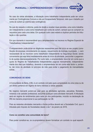 29
MANUALDOEMPREENDEDOREMESPANHA
No caso de várias atividades, a tributação como trabalhador independente pode ser unica-
mente por Contingências Comuns e não por Incapacidade Temporal, visto que o trabalho por
conta de outrem já cobriria esta contingência.
No que diz respeito à reforma, podia ter direito a receber duas pensões, uma como trabalha-
dor independente e outra como trabalhador por conta de outrem, sempre que se cumpram os
requisitos para cada uma delas. Em qualquer outro caso estaria a duplicar períodos de tribu-
tação e não quantias.
Em que momento é recomendável que o empreendedor se inscreva no Regime Especial de
Trabalhadores Independentes?
O empreendedor pode iniciar as diligências necessárias para dar início ao seu projeto (cons-
tituição da empresa, arrendamento do espaço, requerimento de licenças municipais…), sem
necessidade de se inscrever como trabalhador independente na Segurança Social, sendo
conveniente que seja feita imediatamente antes do início da atividade, para evitar o pagamen-
to de quotas desnecessariamente. Por outro lado, o empreendedor deve ter em conta que a
quota do Regime de Trabalhadores Independentes paga-se mensalmente, independente-
mente dos dias que trabalhou, devendo o empreendedor ter em conta este factor e, portan-
to, dar início da atividade no princípio de mês para evitar o pagamento de mensalidades
extras.
COMUNIDADE DE BENS
A Comunidade de Bens, (CB), é um contrato civil pelo qual a propriedade de uma coisa ou de
um direito pertence em regime de bens indivisos a várias pessoas.
No negócio mercantil podem-se usar para as atividades agrícolas, pecuárias, florestais,
mineiras e de carácter profissional, excluindo qualquer outra atividade mercantil. A tributação
será em regime de rendimentos para cada um dos participantes, incluído na declaração de
IRS de maneira proporcional à sua participação na CB.
Para as restantes atividades mercantis a forma jurídica deverá ser a Sociedade Civil, que é
tributada pelo Imposto de Sociedades desde o dia 1 de janeiro de 2016.
Como se constitui uma comunidade de bens?
Para poder constituir-se, os co-proprietários devem formalizar um contrato no qual especifi-
 