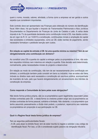 30
PERGUNTASMAISFREQUENTES
quem o nome, morada, valores, atividade, a forma como a empresa vai ser gerida e outros
aspetos que considerem importantes.
Este contrato deve ser apresentado nas Finanças para obtenção do número de identificação
fiscal. Além disso, há que liquidar o Imposto de Transmissões Patrimoniais e Atos Jurídicos
Documentados no Departamento de Finanças da Junta de Castela e Leão. A verba deste
imposto é de 1% da quantidade declarada como contribuição inicial à CB, mas desde a entra-
da em vigor do R. D. Lei 13/2010 a constituição, contribuições iniciais e ampliação de capital
das sociedades e entidades equiparadas, como as CB, estão isentas de pagamento, sendo
necessário formalizar o pedidode isenção sem custos.
Em relação ao capital de entrada à CB: há uma quantia mínima ou máxima? Tem de ser
obrigatoriamente uma contribuição em dinheiro?
Ao constituir uma CB a quantia do capital a entregar pelos co-proprietários é livre, não exis-
tem requisitos mínimos nem máximos em relação à quantia. Esta decisão será determinada,
normalmente, pelas necessidades iniciais do projecto a desenvolver.
Em relação ao modo da contribuição, não tem de ser necesariamente uma contribuição em
dinheiro, a contribuição também pode consistir em bens ou indústria, mas se estes são bens
imóveis ou direitos reais será necessária a constituição em escritura pública, acompanhada
de inventário de tudo, pelo que haverá obrigatoriamente um encarecimento dos trâmites da
constituição da empresa.
Como responde a Comunidade de bens pelas suas obrigações?
Não tendo forma jurídica própria, são os co-proprietários quem legalmente respondem pelas
dívidas contraídas pela CB, e desta forma os credores podem exigir aos co-proprietários as
dívidas contraídas de forma pessoal, solidária e ilimitada. Não obstante, o co-proprietário que
tenha assumido pessoalmente a dívida total poderá, a posteriori, repercuti-la aos restantes
co-proprietários em proporção à sua participação na CB.
Qual é o Regime fiscal desta forma jurídica de empresa?
Tem as seguintes particularidades fiscais:
- A CB, para atuar no âmbito fiscal, tem de estar inscrita no registo e solicitar o seu código de
identificação fiscal. Por isso, a CB é considerada sujeito passivo da obrigação tributária.
 