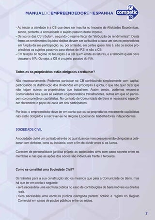31
MANUALDOEMPREENDEDOREMESPANHA
- Ao iniciar a atividade é a CB que deve ser inscrita no Imposto de Atividades Económicas,
sendo, portanto, a comunidade o sujeito passivo deste imposto.
- Os lucros das CB tributam, segundo o regime fiscal de "atribuição de rendimentos". Desta
forma os rendimentos líquidos obtidos devem ser atribuídos a cada um dos co-proprietários
em função da sua participação, ou, por omissão, em partes iguais. Isto é, são os sócios pro-
prietários os sujeitos passivos para efeitos de IRS, e não a CB.
- Em relação ao regime de faturação é a CB quem emite as faturas, e é também quem deve
declarar o IVA. Ou seja, a CB é o sujeito passivo do IVA.
Todos os co-proprietários estão obrigados a trabalhar?
Não necessariamente. Podemos participar na CB contribuindo simplesmente com capital,
participando da distribuição dos dividendos em proporção à quota, o que não quer dizer que
não hajam outros co-proprietários que trabalhem. Assim sendo, podemos encontrar
Comunidades nas quais só existam co-proprietários trabalhadores, outras em que só partici-
pem co-proprietáros capitalistas. No contrato de Comunidade de Bens é necessário especifi-
car claramente o papel de cada um dos participantes.
Por isso, o empreendedor deve ter em conta que os co-proprietários meramente capitalistas
não estão obrigados a inscrever-se no Regime Especial de Trabalhadores Independentes.
SOCIEDADE CIVIL
A sociedade civil é um contrato através do qual duas ou mais pessoas estão obrigadas a cola-
borar com dinheiro, bens ou indústria, com o fim de dividir entre si os lucros.
Carecem de personalidade jurídica própria as sociedades civis com pacto secreto entre os
membros e nas que as ações dos sócios são individuais frente a terceiros.
Como se constitui uma Sociedade Civil?
Os trâmites para a sua constituição são os mesmos que para a Comunidade de Bens, mas
há que ter em conta o seguinte:
• será necessária uma escritura pública no caso de contribuições de bens imóveis ou direitos
reais.
• Será necessária uma escritura pública outorgada perante notário e registo no Registo
Comercial em casos de pactos públicos entre os sócios.
 
