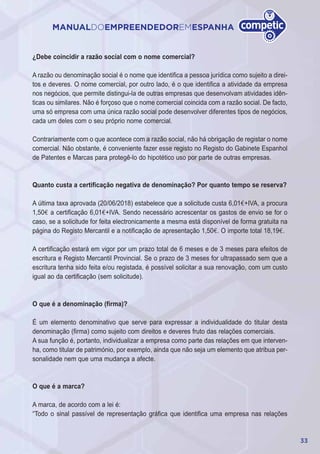 33
MANUALDOEMPREENDEDOREMESPANHA
¿Debe coincidir a razão social com o nome comercial?
A razão ou denominação social é o nome que identifica a pessoa jurídica como sujeito a direi-
tos e deveres. O nome comercial, por outro lado, é o que identifica a atividade da empresa
nos negócios, que permite distingui-la de outras empresas que desenvolvam atividades idên-
ticas ou similares. Não é forçoso que o nome comercial coincida com a razão social. De facto,
uma só empresa com uma única razão social pode desenvolver diferentes tipos de negócios,
cada um deles com o seu próprio nome comercial.
Contrariamente com o que acontece com a razão social, não há obrigação de registar o nome
comercial. Não obstante, é conveniente fazer esse registo no Registo do Gabinete Espanhol
de Patentes e Marcas para protegê-lo do hipotético uso por parte de outras empresas.
Quanto custa a certificação negativa de denominação? Por quanto tempo se reserva?
A última taxa aprovada (20/06/2018) estabelece que a solicitude custa 6,01€+IVA, a procura
1,50€ a certificação 6,01€+IVA. Sendo necessário acrescentar os gastos de envio se for o
caso, se a solicitude for feita electronicamente a mesma está disponível de forma gratuita na
página do Registo Mercantil e a notificação de apresentação 1,50€. O importe total 18,19€.
A certificação estará em vigor por um prazo total de 6 meses e de 3 meses para efeitos de
escritura e Registo Mercantil Provincial. Se o prazo de 3 meses for ultrapassado sem que a
escritura tenha sido feita e/ou registada, é possível solicitar a sua renovação, com um custo
igual ao da certificação (sem solicitude).
O que é a denominação (firma)?
É um elemento denominativo que serve para expressar a individualidade do titular desta
denominação (firma) como sujeito com direitos e deveres fruto das relações comerciais.
A sua função é, portanto, individualizar a empresa como parte das relações em que interven-
ha, como titular de património, por exemplo, ainda que não seja um elemento que atribua per-
sonalidade nem que uma mudança a afecte.
O que é a marca?
A marca, de acordo com a lei é:
“Todo o sinal passível de representação gráfica que identifica uma empresa nas relações
 