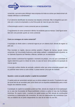 34
PERGUNTASMAISFREQUENTES
comerciais, que serve para distinguir essa empresa de todas as outras que desenvolvam ati-
vidades idênticas ou semelhantes.”
É um elemento identificador da empresa nas relações comerciais. Não é obrigatório que coin-
cida com o nome do empresário e uma firma pode ter mais do que uma marca.
A Denominação social é o nome comercial para as sociedades.
O regulamento do nome comercial é idêntico há existente para as marcas. Cada figura socie-
tária tem uma previsão quanto ao nome comercial.
Como se consegue um nome comercial?
A aquisição do direito sobre o comercial rege-se por um sistema dual: através de registo ou
pelo uso.
Para inscrição no registo, deve-se solicitar perante o Registo de marcas, secção nomes
comerciais, da Comunidade Autónoma onde esteja sediado o estabelecimento industrial, ou
no Gabinete Espanhol de Patentes e Marcas, também por via electrónica.
Após receber a solicitude fica registado o momento da petição, uma vez que a prioridade de
registo determina quem é o titular do nome, no caso de haver vários pedidos de aquisição de
marcas iguais.
A inscrição confere direitos de exclusão, podendo evitar que outras empresas possam usar
ou publicitar esse nome ou outro similar, e possa exercer uma ação de nulidade.
Quando e como se pode ampliar o capital da sociedade?
O capital pode ser aumentado sempre que os sócios estejam de acordo. O aumento do capi-
tal social terá de ser acordado pela Junta Geral com os requisitos estabelecidos para a modi-
ficação dos estatutos sociais.
A ampliação do capital da sociedade poderá ser feito, através da criação de novas participaçõ-
es no caso das Sociedades de Responsabilidade Limitada ou ações no caso das Sociedades
Anónimas. Do mesmo modo, o aumento de capital poderá ser feito através de contribuições
numerárias ou colaborações não numerárias. No caso de colaborações não numerárias é pre-
ciso um relatório de um perito independente (no caso de se tratar de uma SA).
 