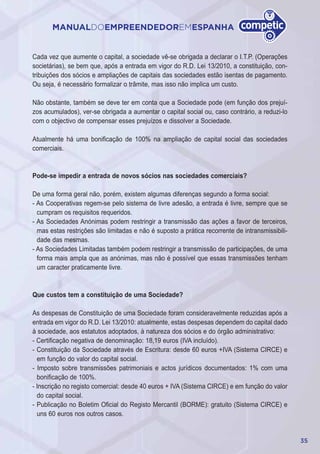 35
MANUALDOEMPREENDEDOREMESPANHA
Cada vez que aumente o capital, a sociedade vê-se obrigada a declarar o I.T.P. (Operações
societárias), se bem que, após a entrada em vigor do R.D. Lei 13/2010, a constituição, con-
tribuições dos sócios e ampliações de capitais das sociedades estão isentas de pagamento.
Ou seja, é necessário formalizar o trâmite, mas isso não implica um custo.
Não obstante, também se deve ter em conta que a Sociedade pode (em função dos prejuí-
zos acumulados), ver-se obrigada a aumentar o capital social ou, caso contrário, a reduzi-lo
com o objectivo de compensar esses prejuízos e dissolver a Sociedade.
Atualmente há uma bonificação de 100% na ampliação de capital social das sociedades
comerciais.
Pode-se impedir a entrada de novos sócios nas sociedades comerciais?
De uma forma geral não, porém, existem algumas diferenças segundo a forma social:
- As Cooperativas regem-se pelo sistema de livre adesão, a entrada é livre, sempre que se
cumpram os requisitos requeridos.
- As Sociedades Anónimas podem restringir a transmissão das ações a favor de terceiros,
mas estas restrições são limitadas e não é suposto a prática recorrente de intransmissibili-
dade das mesmas.
- As Sociedades Limitadas também podem restringir a transmissão de participações, de uma
forma mais ampla que as anónimas, mas não é possível que essas transmissões tenham
um caracter praticamente livre.
Que custos tem a constituição de uma Sociedade?
As despesas de Constituição de uma Sociedade foram consideravelmente reduzidas após a
entrada em vigor do R.D. Lei 13/2010: atualmente, estas despesas dependem do capital dado
à sociedade, aos estatutos adoptados, à natureza dos sócios e do órgão administrativo:
- Certificação negativa de denominação: 18,19 euros (IVA incluído).
- Constituição da Sociedade através de Escritura: desde 60 euros +IVA (Sistema CIRCE) e
em função do valor do capital social.
- Imposto sobre transmissões patrimoniais e actos jurídicos documentados: 1% com uma
bonificação de 100%.
- Inscrição no registo comercial: desde 40 euros + IVA (Sistema CIRCE) e em função do valor
do capital social.
- Publicação no Boletim Oficial do Registo Mercantil (BORME): gratuito (Sistema CIRCE) e
uns 60 euros nos outros casos.
 