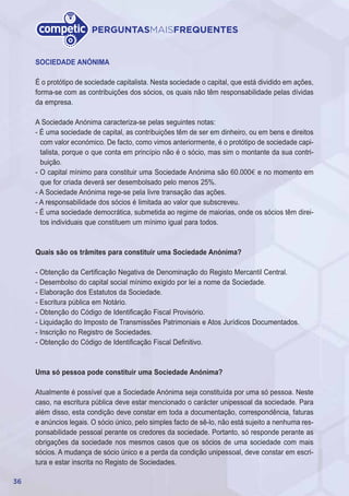 36
PERGUNTASMAISFREQUENTES
SOCIEDADE ANÓNIMA
É o protótipo de sociedade capitalista. Nesta sociedade o capital, que está dividido em ações,
forma-se com as contribuições dos sócios, os quais não têm responsabilidade pelas dívidas
da empresa.
A Sociedade Anónima caracteriza-se pelas seguintes notas:
- É uma sociedade de capital, as contribuições têm de ser em dinheiro, ou em bens e direitos
com valor económico. De facto, como vimos anteriormente, é o protótipo de sociedade capi-
talista, porque o que conta em princípio não é o sócio, mas sim o montante da sua contri-
buição.
- O capital mínimo para constituir uma Sociedade Anónima são 60.000€ e no momento em
que for criada deverá ser desembolsado pelo menos 25%.
- A Sociedade Anónima rege-se pela livre transação das ações.
- A responsabilidade dos sócios é limitada ao valor que subscreveu.
- É uma sociedade democrática, submetida ao regime de maiorias, onde os sócios têm direi-
tos individuais que constituem um mínimo igual para todos.
Quais são os trâmites para constituir uma Sociedade Anónima?
- Obtenção da Certificação Negativa de Denominação do Registo Mercantil Central.
- Desembolso do capital social mínimo exigido por lei a nome da Sociedade.
- Elaboração dos Estatutos da Sociedade.
- Escritura pública em Notário.
- Obtenção do Código de Identificação Fiscal Provisório.
- Liquidação do Imposto de Transmissões Patrimoniais e Atos Jurídicos Documentados.
- Inscrição no Registro de Sociedades.
- Obtenção do Código de Identificação Fiscal Definitivo.
Uma só pessoa pode constituir uma Sociedade Anónima?
Atualmente é possível que a Sociedade Anónima seja constituída por uma só pessoa. Neste
caso, na escritura pública deve estar mencionado o carácter unipessoal da sociedade. Para
além disso, esta condição deve constar em toda a documentação, correspondência, faturas
e anúncios legais. O sócio único, pelo simples facto de sê-lo, não está sujeito a nenhuma res-
ponsabilidade pessoal perante os credores da sociedade. Portanto, só responde perante as
obrigações da sociedade nos mesmos casos que os sócios de uma sociedade com mais
sócios. A mudança de sócio único e a perda da condição unipessoal, deve constar em escri-
tura e estar inscrita no Registo de Sociedades.
 