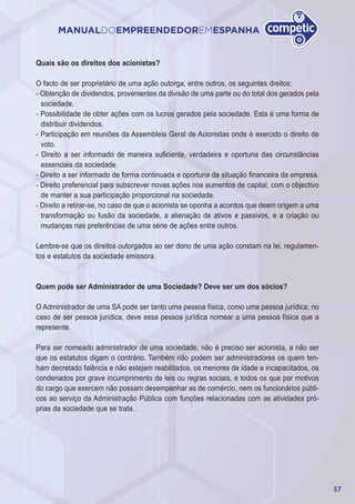 37
MANUALDOEMPREENDEDOREMESPANHA
Quais são os direitos dos acionistas?
O facto de ser proprietário de uma ação outorga, entre outros, os seguintes dreitos:
- Obtenção de dividendos, provenientes da divisão de uma parte ou do total dos gerados pela
sociedade.
- Possibilidade de obter ações com os lucros gerados pela sociedade. Esta é uma forma de
distribuir dividendos.
- Participação em reuniões da Assembleia Geral de Acionistas onde é exercido o direito de
voto.
- Direito a ser informado de maneira suficiente, verdadeira e oportuna das circunstâncias
essenciais da sociedade.
- Direito a ser informado de forma continuada e oportuna da situação financeira da empresa.
- Direito preferencial para subscrever novas ações nos aumentos de capital, com o objectivo
de manter a sua participação proporcional na sociedade.
- Direito a retirar-se, no caso de que o acionista se oponha a acordos que deem origem a uma
transformação ou fusão da sociedade, a alienação de ativos e passivos, e a criação ou
mudanças nas preferências de uma série de ações entre outros.
Lembre-se que os direitos outorgados ao ser dono de uma ação constam na lei, regulamen-
tos e estatutos da sociedade emissora.
Quem pode ser Administrador de uma Sociedade? Deve ser um dos sócios?
O Administrador de uma SA pode ser tanto uma pessoa física, como uma pessoa jurídica; no
caso de ser pessoa jurídica, deve essa pessoa jurídica nomear a uma pessoa física que a
represente.
Para ser nomeado administrador de uma sociedade, não é preciso ser acionista, a não ser
que os estatutos digam o contrário. Também não podem ser administradores os quem ten-
ham decretado falência e não estejam reabilitados, os menores de idade e incapacitados, os
condenados por grave incumprimento de leis ou regras sociais, e todos os que por motivos
do cargo que exercem não possam desempenhar as de comércio, nem os funcionários públi-
cos ao serviço da Administração Pública com funções relacionadas com as atividades pró-
prias da sociedade que se trata.
 