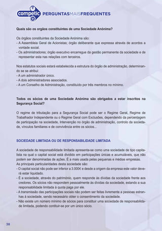 38
PERGUNTASMAISFREQUENTES
Quais são os orgãos constituintes de uma Sociedade Anónima?
Os órgãos constituintes da Sociedade Anónima são:
- A Assembleia Geral de Acionistas; órgão deliberante que expressa através de acordos a
vontade social.
- Os administradores; órgão executivo encarregue da gestão permanente da sociedade e de
representar esta nas relações com terceiros.
Nos estatutos sociais estará estabelecida a estrutura do órgão de administração, determinan-
do se se atribui:
- A um administrador único.
- A dois administradores associados.
- A um Conselho de Administração, constituído por três membros no mínimo.
Todos os sócios de uma Sociedade Anónima são obrigados a estar inscritos na
Segurança Social?
O regime de tributação para a Segurança Social pode ser o Regime Geral, Regime de
Trabalhador Independente ou o Regime Geral com Exclusões, dependendo da percentagem
de participação na sociedade, Intervenção no órgão de administração, controlo da socieda-
de, vínculos familiares e de convivência entre os sócios...
SOCIEDADE LIMITADA OU DE RESPONSABILIDADE LIMITADA
A sociedade de responsabilidade limitada apresenta-se como uma sociedade de tipo capita-
lista na qual o capital social está dividido em participações únicas e acumuláveis, que não
podem ser denominadas de ações. É a mais usada pelas pequenas e médias empresas.
As principais particularidades desta sociedade são:
- O capital social não pode ser inferior a 3.000€ e desde a origem da empresa este valor deve-
rá estar liquidado.
- É a sociedade, através do património, quem responde às dívidas da sociedade frente aos
credores. Os sócios não respondem pessoalmente às dívidas da sociedade, estando a sua
responsabilidade limitada à quota paga por ele.
- A transmissão das participações sociais não podem ser feitas livremente a pessoas estran-
has à sociedade, sendo necessário obter o consentimento da sociedade.
- Não existe um número mínimo de sócios para constituir uma sociedade de responsabilida-
de limitada, podendo contituir-se por um único sócio.
 