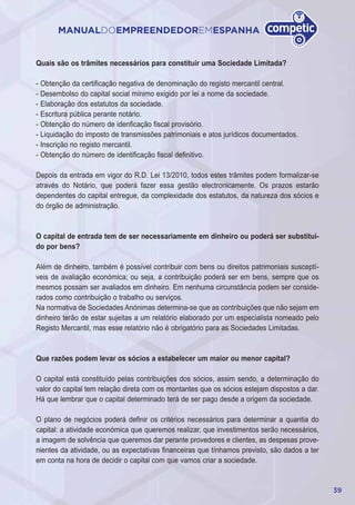 39
MANUALDOEMPREENDEDOREMESPANHA
Quais são os trâmites necessários para constituir uma Sociedade Limitada?
- Obtenção da certificação negativa de denominação do registo mercantil central.
- Desembolso do capital social mínimo exigido por lei a nome da sociedade.
- Elaboração dos estatutos da sociedade.
- Escritura pública perante notário.
- Obtenção do número de idenficação fiscal provisório.
- Liquidação do imposto de transmissões patrimoniais e atos jurídicos documentados.
- Inscrição no registo mercantil.
- Obtenção do número de identificação fiscal definitivo.
Depois da entrada em vigor do R.D. Lei 13/2010, todos estes trâmites podem formalizar-se
através do Notário, que poderá fazer essa gestão electronicamente. Os prazos estarão
dependentes do capital entregue, da complexidade dos estatutos, da natureza dos sócios e
do órgão de administração.
O capital de entrada tem de ser necessariamente em dinheiro ou poderá ser substituí-
do por bens?
Além de dinheiro, também é possível contribuir com bens ou direitos patrimoniais susceptí-
veis de avaliação económica; ou seja, a contribuição poderá ser em bens, sempre que os
mesmos possam ser avaliados em dinheiro. Em nenhuma circunstância podem ser conside-
rados como contribuição o trabalho ou serviços.
Na normativa de Sociedades Anónimas determina-se que as contribuições que não sejam em
dinheiro terão de estar sujeitas a um relatório elaborado por um especialista nomeado pelo
Registo Mercantil, mas esse relatório não é obrigatório para as Sociedades Limitadas.
Que razões podem levar os sócios a estabelecer um maior ou menor capital?
O capital está constituído pelas contribuições dos sócios, assim sendo, a determinação do
valor do capital tem relação direta com os montantes que os sócios estejam dispostos a dar.
Há que lembrar que o capital determinado terá de ser pago desde a origem da sociedade.
O plano de negócios poderá definir os critérios necessários para determinar a quantia do
capital: a atividade económica que queremos realizar, que investimentos serão necessários,
a imagem de solvência que queremos dar perante provedores e clientes, as despesas prove-
nientes da atividade, ou as expectativas financeiras que tínhamos previsto, são dados a ter
em conta na hora de decidir o capital com que vamos criar a sociedade.
 