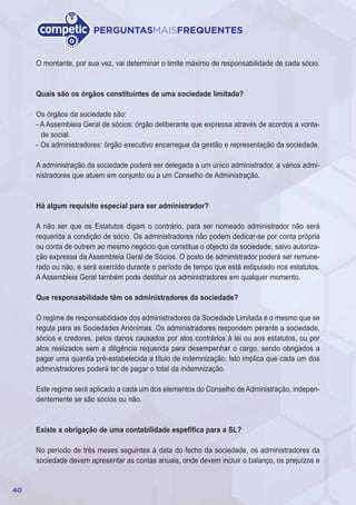 40
PERGUNTASMAISFREQUENTES
O montante, por sua vez, vai determinar o limite máximo de responsabilidade de cada sócio.
Quais são os órgãos constituintes de uma sociedade limitada?
Os órgãos da sociedade são:
- A Assembleia Geral de sócios: órgão deliberante que expressa através de acordos a vonta-
de social.
- Os administradores: órgão executivo encarregue da gestão e representação da sociedade.
A administração da sociedade poderá ser delegada a um único administrador, a vários admi-
nistradores que atuem em conjunto ou a um Conselho de Administração.
Há algum requisito especial para ser administrador?
A não ser que os Estatutos digam o contrário, para ser nomeado administrador não será
requerida a condição de sócio. Os administradores não podem dedicar-se por conta própria
ou conta de outrem ao mesmo negócio que constitua o objecto da sociedade, salvo autoriza-
ção expressa da Assembleia Geral de Sócios. O posto de administrador poderá ser remune-
rado ou não, e será exercido durante o período de tempo que está estipulado nos estatutos.
A Assembleia Geral também pode destituir os administradores em qualquer momento.
Que responsabilidade têm os administradores da sociedade?
O regime de responsabilidade dos administradores da Sociedade Limitada é o mesmo que se
regula para as Sociedades Anónimas. Os administradores respondem perante a sociedade,
sócios e credores, pelos danos causados por atos contrários à lei ou aos estatutos, ou por
atos realizados sem a diligência requerida para desempenhar o cargo, sendo obrigados a
pagar uma quantia pré-estabelecida a título de indemnização. Isto implica que cada um dos
administradores poderá ter de pagar o total da indemnização.
Este regime será aplicado a cada um dos elementos do Conselho de Administração, indepen-
dentemente se são sócios ou não.
Existe a obrigação de uma contabilidade espefífica para a SL?
No período de três meses seguintes à data do fecho da sociedade, os administradores da
sociedade devem apresentar as contas anuais, onde devem incluir o balanço, os prejuízos e
 