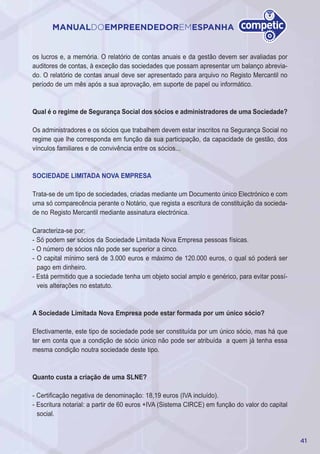 41
MANUALDOEMPREENDEDOREMESPANHA
os lucros e, a memória. O relatório de contas anuais e da gestão devem ser avaliadas por
auditores de contas, à exceção das sociedades que possam apresentar um balanço abrevia-
do. O relatório de contas anual deve ser apresentado para arquivo no Registo Mercantil no
período de um mês após a sua aprovação, em suporte de papel ou informático.
Qual é o regime de Segurança Social dos sócios e administradores de uma Sociedade?
Os administradores e os sócios que trabalhem devem estar inscritos na Segurança Social no
regime que lhe corresponda em função da sua participação, da capacidade de gestão, dos
vínculos familiares e de convivência entre os sócios...
SOCIEDADE LIMITADA NOVA EMPRESA
Trata-se de um tipo de sociedades, criadas mediante um Documento único Electrónico e com
uma só comparecência perante o Notário, que regista a escritura de constituição da socieda-
de no Registo Mercantil mediante assinatura electrónica.
Caracteriza-se por:
- Só podem ser sócios da Sociedade Limitada Nova Empresa pessoas físicas.
- O número de sócios não pode ser superior a cinco.
- O capital mínimo será de 3.000 euros e máximo de 120.000 euros, o qual só poderá ser
pago em dinheiro.
- Está permitido que a sociedade tenha um objeto social amplo e genérico, para evitar possí-
veis alterações no estatuto.
A Sociedade Limitada Nova Empresa pode estar formada por um único sócio?
Efectivamente, este tipo de sociedade pode ser constituída por um único sócio, mas há que
ter em conta que a condição de sócio único não pode ser atribuída a quem já tenha essa
mesma condição noutra sociedade deste tipo.
Quanto custa a criação de uma SLNE?
- Certificação negativa de denominação: 18,19 euros (IVA incluído).
- Escritura notarial: a partir de 60 euros +IVA (Sistema CIRCE) em função do valor do capital
social.
 