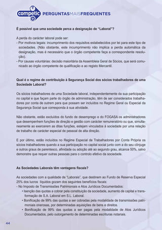 44
PERGUNTASMAISFREQUENTES
É possível que uma sociedade perca a designação de “Laboral”?
A perda do carácter laboral pode ser:
- Por motivos legais: incumprimento dos requisitos estabelecidos por lei para este tipo de
sociedades. (Não obstante, este incumprimento não implica a perda automática da
designação, mas é necessário que o órgão competente faça a correspondente resolu-
ção).
- Por causas voluntárias: decisão maioritária da Assembleia Geral de Sócios, que será comu-
nicado ao órgão competente de qualificação e ao registo Mercantil.
Qual é o regime de contribuição à Segurança Social dos sócios trabalhadores de uma
Sociedade Laboral?
Os sócios trabalhadores de uma Sociedade laboral, independentemente da sua participação
no capital e que façam parte do órgão de administração, têm de ser considerados trabalha-
dores por conta de outrem para que possam ser incluídos no Regime Geral ou Especial da
Segurança Social que corresponda à sua atividade.
Não obstante, estão excluídos do fundo de desemprego e do FOGASA os administradores
que desempenhem funções de direção e gestão com carácter remuneratório ou que, simulta-
neamente ao exercerem as ditas funções, estejam vinculados à sociedade por uma relação
de trabalho de carácter especial de pessoal de alta direção.
E por último, estão incluídos no Regime Especial de Trabalhadores por Conta Própria os
sócios trabalhadores quando a sua participação no capital social junto com a do seu cônjuge
e outros graus de parentesco, afinidade ou adoção até ao segundo grau, alcance 50%, salvo
demonstre que requer outras pessoas para o controlo efetivo da sociedade.
As Sociedades Laborais têm vantagens fiscais?
As sociedades com a qualidade de “Laborais”, que destinem ao Fundo de Reserva Especial
25% dos lucros líquidos gozam dos seguintes benefícios fiscais:
- No Imposto de Transmissões Patrimoniais e Atos Jurídicos Documentados:
• Isenção das quotas a cobrar pela constituição da sociedade, aumento de capital e trans-
formação de S.A. Laboral em S.L. Laboral.
• Bonificação de 99% das quotas a ser cobradas pela modalidade de transmissões patri-
moniais onerosas, por determinadas aquisições de bens e direitos.
• Bonificação de 99% das quotas a ser pagas pela modalidade de Atos Jurídicos
Documentados, pelo outorgamento de determinadas escrituras notariais.
 